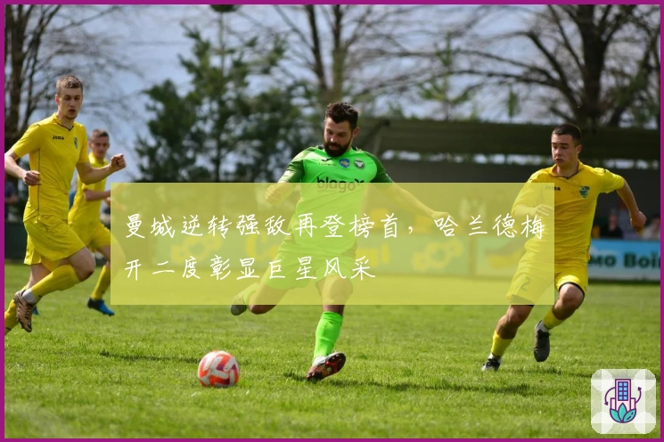 曼城逆转强敌再登榜首，哈兰德梅开二度彰显巨星风采