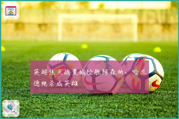 英超焦点战曼城险胜阿森纳，哈兰德绝杀成英雄