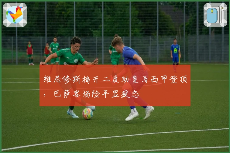 维尼修斯梅开二度助皇马西甲登顶，巴萨客场险平显疲态