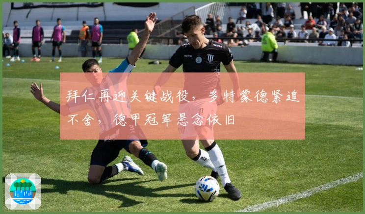 拜仁再迎关键战役，多特蒙德紧追不舍，德甲冠军悬念依旧