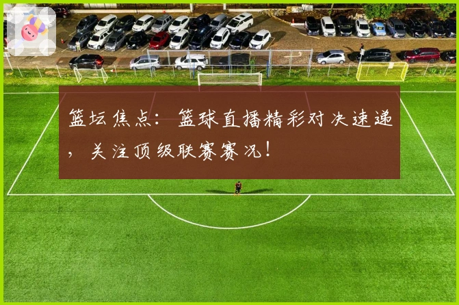 篮坛焦点：篮球直播精彩对决速递，关注顶级联赛赛况！