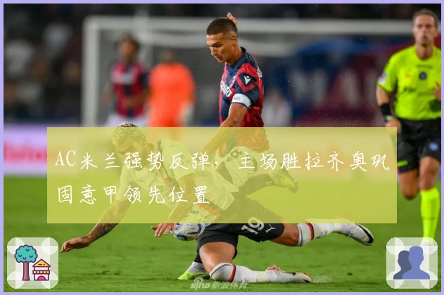 AC米兰强势反弹，主场胜拉齐奥巩固意甲领先位置