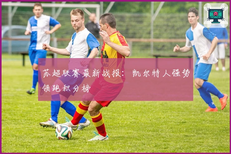 苏超联赛最新战报：凯尔特人强势领跑积分榜