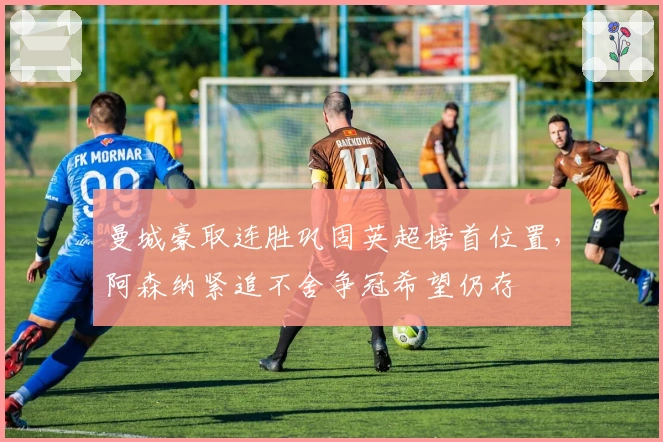 曼城豪取连胜巩固英超榜首位置，阿森纳紧追不舍争冠希望仍存