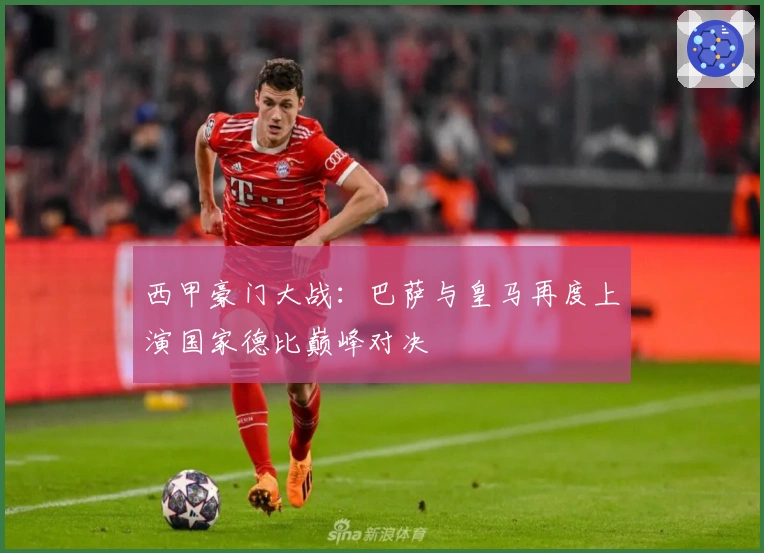 西甲豪门大战：巴萨与皇马再度上演国家德比巅峰对决