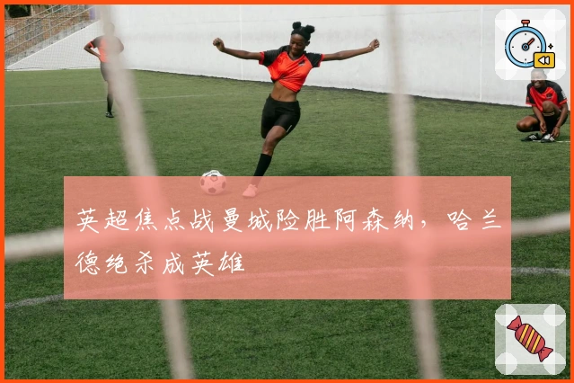 英超焦点战曼城险胜阿森纳，哈兰德绝杀成英雄