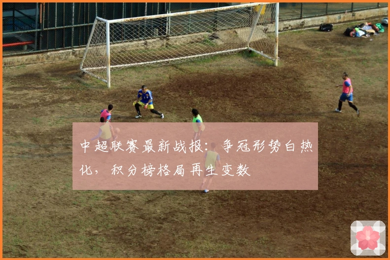 中超联赛最新战报：争冠形势白热化，积分榜格局再生变数